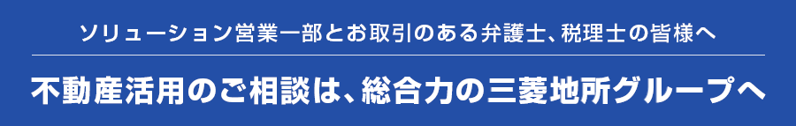 ソリューション営業一部とお取引のある弁護士、税理士の皆様へ 不動産活用のご相談は、総合力の三菱地所グループへ