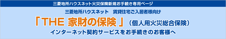 三菱地所ハウスネット火災保険新規ご契約者様お手続き専用ページ 三菱地所ハウスネット 賃貸住宅ご入居者様向け『THE 家財の保険』（個人用火災総合保険）インターネット契約サービスをお手続きのお客様へ