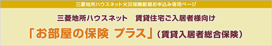 三菱地所ハウスネット火災保険新規ご契約者様お手続き専用ページ 三菱地所ハウスネット 賃貸住宅ご入居者様向け『お部屋の保険プラス』（賃貸入居者総合保険）インターネット契約サービスをお手続きのお客様へ